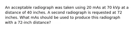 An acceptable radiograph was taken using 20 mAs at 70 kVp at a distance of 40 inches. A second radiograph is requested at 72 inches. What mAs should be used to produce this radiograph with a 72-inch distance?