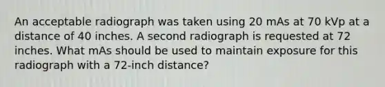 An acceptable radiograph was taken using 20 mAs at 70 kVp at a distance of 40 inches. A second radiograph is requested at 72 inches. What mAs should be used to maintain exposure for this radiograph with a 72-inch distance?