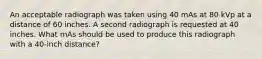 An acceptable radiograph was taken using 40 mAs at 80 kVp at a distance of 60 inches. A second radiograph is requested at 40 inches. What mAs should be used to produce this radiograph with a 40-inch distance?