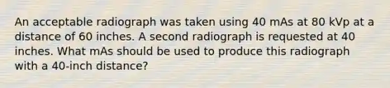 An acceptable radiograph was taken using 40 mAs at 80 kVp at a distance of 60 inches. A second radiograph is requested at 40 inches. What mAs should be used to produce this radiograph with a 40-inch distance?