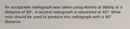 An acceptable radiograph was taken using 40mAs at 80kVp at a distance of 60". A second radiograph is requested at 40". What mAs should be used to produce this radiograph with a 40" distance.