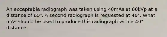 An acceptable radiograph was taken using 40mAs at 80kVp at a distance of 60". A second radiograph is requested at 40". What mAs should be used to produce this radiograph with a 40" distance.