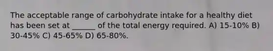 The acceptable range of carbohydrate intake for a healthy diet has been set at ______ of the total energy required. A) 15-10% B) 30-45% C) 45-65% D) 65-80%.