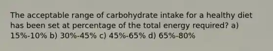 The acceptable range of carbohydrate intake for a healthy diet has been set at percentage of the total energy required? a) 15%-10% b) 30%-45% c) 45%-65% d) 65%-80%