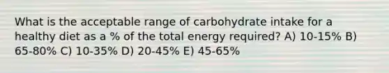 What is the acceptable range of carbohydrate intake for a healthy diet as a % of the total energy required? A) 10-15% B) 65-80% C) 10-35% D) 20-45% E) 45-65%