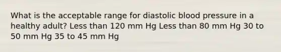 What is the acceptable range for diastolic <a href='https://www.questionai.com/knowledge/kD0HacyPBr-blood-pressure' class='anchor-knowledge'>blood pressure</a> in a healthy adult? <a href='https://www.questionai.com/knowledge/k7BtlYpAMX-less-than' class='anchor-knowledge'>less than</a> 120 mm Hg Less than 80 mm Hg 30 to 50 mm Hg 35 to 45 mm Hg