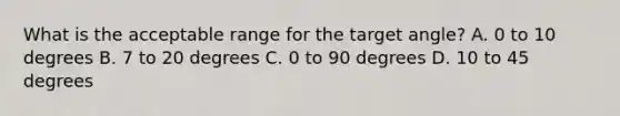 What is the acceptable range for the target angle? A. 0 to 10 degrees B. 7 to 20 degrees C. 0 to 90 degrees D. 10 to 45 degrees