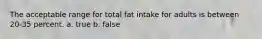 The acceptable range for total fat intake for adults is between 20-35 percent. a. true b. false