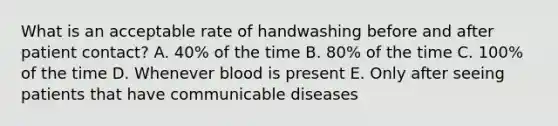 What is an acceptable rate of handwashing before and after patient contact? A. 40% of the time B. 80% of the time C. 100% of the time D. Whenever blood is present E. Only after seeing patients that have communicable diseases