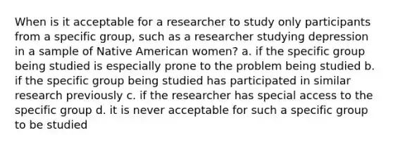 When is it acceptable for a researcher to study only participants from a specific group, such as a researcher studying depression in a sample of Native American women? a. if the specific group being studied is especially prone to the problem being studied b. if the specific group being studied has participated in similar research previously c. if the researcher has special access to the specific group d. it is never acceptable for such a specific group to be studied