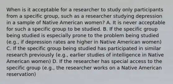 When is it acceptable for a researcher to study only participants from a specific group, such as a researcher studying depression in a sample of Native American women? A. It is never acceptable for such a specific group to be studied. B. If the specific group being studied is especially prone to the problem being studied (e.g., if depression rates are higher in Native American women) C. If the specific group being studied has participated in similar research previously (e.g., earlier studies of intelligence in Native American women) D. If the researcher has special access to the specific group (e.g., the researcher works on a Native American reservation)