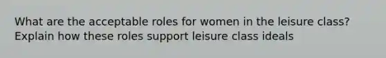 What are the acceptable roles for women in the leisure class? Explain how these roles support leisure class ideals