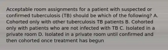 Acceptable room assignments for a patient with suspected or confirmed tuberculosis (TB) should be which of the following? A. Cohorted only with other tuberculosis TB patients B. Cohorted only with patients who are not infected with TB C. Isolated in a private room D. Isolated in a private room until confirmed and then cohorted once treatment has begun