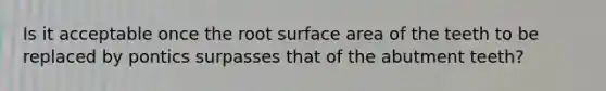 Is it acceptable once the root surface area of the teeth to be replaced by pontics surpasses that of the abutment teeth?