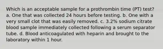 Which is an acceptable sample for a prothrombin time (PT) test? a. One that was collected 24 hours before testing. b. One with a very small clot that was easily removed. c. 3.2% sodium citrate blood sample immediately collected following a serum separator tube. d. Blood anticoagulated with heparin and brought to the laboratory within 1 hour.