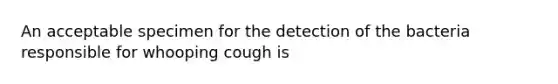 An acceptable specimen for the detection of the bacteria responsible for whooping cough is