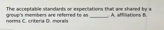 The acceptable standards or expectations that are shared by a group's members are referred to as ________. A. affiliations B. norms C. criteria D. morals