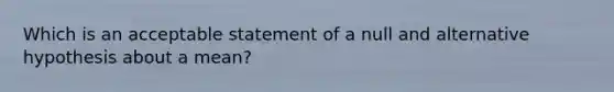 Which is an acceptable statement of a null and alternative hypothesis about a mean?