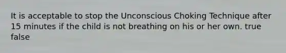 It is acceptable to stop the Unconscious Choking Technique after 15 minutes if the child is not breathing on his or her own. true false