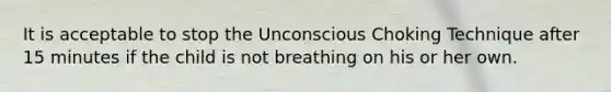 It is acceptable to stop the Unconscious Choking Technique after 15 minutes if the child is not breathing on his or her own.