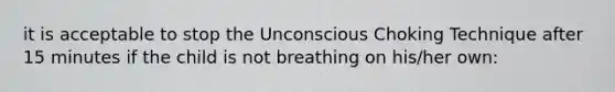 it is acceptable to stop the Unconscious Choking Technique after 15 minutes if the child is not breathing on his/her own: