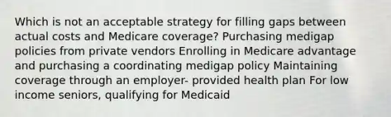 Which is not an acceptable strategy for filling gaps between actual costs and Medicare coverage? Purchasing medigap policies from private vendors Enrolling in Medicare advantage and purchasing a coordinating medigap policy Maintaining coverage through an employer- provided health plan For low income seniors, qualifying for Medicaid