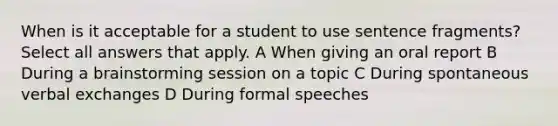 When is it acceptable for a student to use sentence fragments? Select all answers that apply. A When giving an oral report B During a brainstorming session on a topic C During spontaneous verbal exchanges D During formal speeches