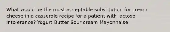 What would be the most acceptable substitution for cream cheese in a casserole recipe for a patient with lactose intolerance? Yogurt Butter Sour cream Mayonnaise