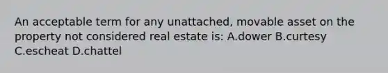 An acceptable term for any unattached, movable asset on the property not considered real estate is: A.dower B.curtesy C.escheat D.chattel