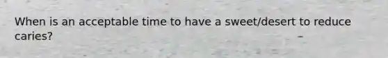 When is an acceptable time to have a sweet/desert to reduce caries?