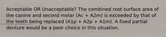Acceptable OR Unacceptable? The combined root surface area of the canine and second molar (Ac + A2m) is exceeded by that of the teeth being replaced (A1p + A2p + A1m). A fixed partial denture would be a poor choice in this situation.
