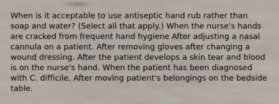 When is it acceptable to use antiseptic hand rub rather than soap and water? (Select all that apply.) When the nurse's hands are cracked from frequent hand hygiene After adjusting a nasal cannula on a patient. After removing gloves after changing a wound dressing. After the patient develops a skin tear and blood is on the nurse's hand. When the patient has been diagnosed with C. difficile. After moving patient's belongings on the bedside table.