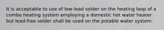 It is acceptable to use of low-lead solder on the heating loop of a combo heating system employing a domestic hot water heater but lead-free solder shall be used on the potable water system.