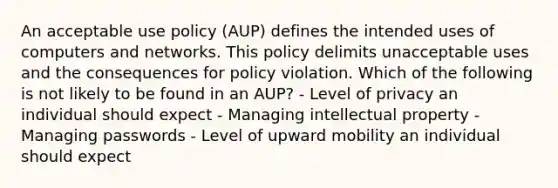 An acceptable use policy (AUP) defines the intended uses of computers and networks. This policy delimits unacceptable uses and the consequences for policy violation. Which of the following is not likely to be found in an AUP? - Level of privacy an individual should expect - Managing intellectual property - Managing passwords - Level of upward mobility an individual should expect