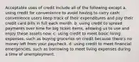 Acceptable uses of credit include all of the following except a. using credit for convenience to avoid having to carry cash; convenience users keep track of their expenditures and pay their credit card bills in full each month. b. using credit to spread payments over time for big ticket items, allowing us to use and enjoy these assets now. c. using credit to meet basic living expenses, such as buying groceries on credit because there's no money left from your paycheck. d. using credit to meet financial emergencies, such as borrowing to meet living expenses during a time of unemployment.