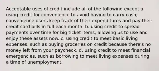 Acceptable uses of credit include all of the following except a. using credit for convenience to avoid having to carry cash; convenience users keep track of their expenditures and pay their credit card bills in full each month. b. using credit to spread payments over time for big ticket items, allowing us to use and enjoy these assets now. c. using credit to meet basic living expenses, such as buying groceries on credit because there's no money left from your paycheck. d. using credit to meet financial emergencies, such as borrowing to meet living expenses during a time of unemployment.