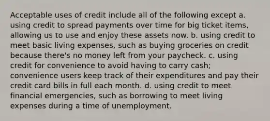 Acceptable uses of credit include all of the following except a. using credit to spread payments over time for big ticket items, allowing us to use and enjoy these assets now. b. using credit to meet basic living expenses, such as buying groceries on credit because there's no money left from your paycheck. c. using credit for convenience to avoid having to carry cash; convenience users keep track of their expenditures and pay their credit card bills in full each month. d. using credit to meet financial emergencies, such as borrowing to meet living expenses during a time of unemployment.