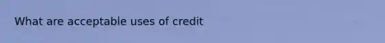 What are acceptable uses of credit