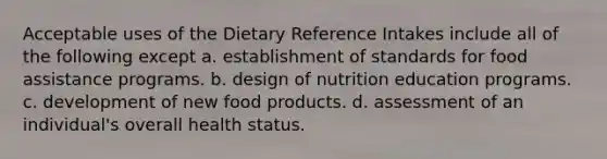 Acceptable uses of the Dietary Reference Intakes include all of the following except a. establishment of standards for food assistance programs. b. design of nutrition education programs. c. development of new food products. d. assessment of an individual's overall health status.