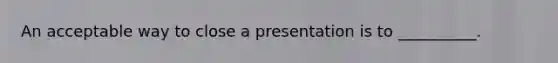 An acceptable way to close a presentation is to __________.