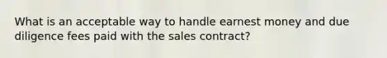 What is an acceptable way to handle earnest money and due diligence fees paid with the sales contract?