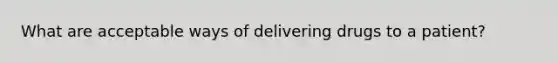 What are acceptable ways of delivering drugs to a patient?