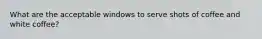 What are the acceptable windows to serve shots of coffee and white coffee?