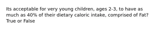 Its acceptable for very young children, ages 2-3, to have as much as 40% of their dietary caloric intake, comprised of Fat? True or False