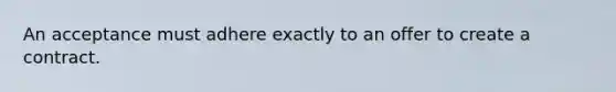 An acceptance must adhere exactly to an offer to create a contract.