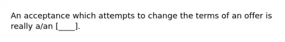 An acceptance which attempts to change the terms of an offer is really a/an [____].