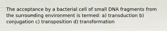 The acceptance by a bacterial cell of small DNA fragments from the surrounding environment is termed: a) transduction b) conjugation c) transposition d) transformation