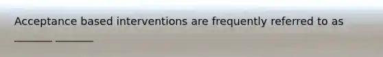 Acceptance based interventions are frequently referred to as _______ _______