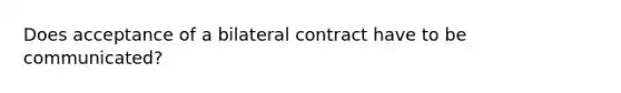 Does acceptance of a bilateral contract have to be communicated?