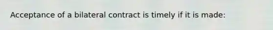 Acceptance of a bilateral contract is timely if it is made: